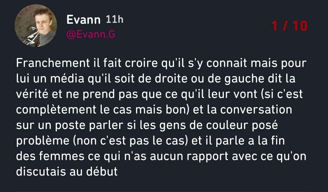 Pov : C&rsquo;est un mensonge.  Je lui disait justement que les m&eacute;dias comme Cnews raconte ce que Bollor&eacute; veut... Et les histoires de femme date pas de la fin, c&rsquo;&eacute;tait dans le debut sur comment des potes ont &eacute;tait agress&eacute; plusieurs fois sans poursuite des auteurs (hommes blanc) malgr&eacute; les plaintes.